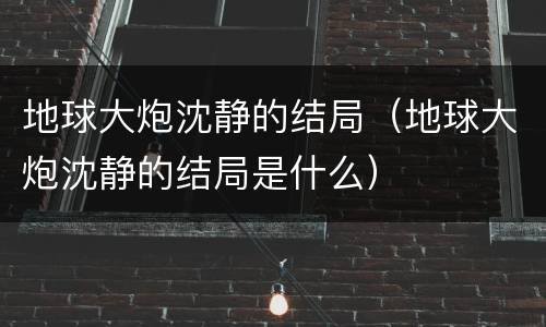 地球大炮沈静的结局（地球大炮沈静的结局是什么）
