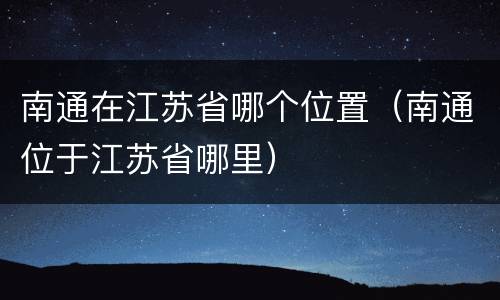 南通在江苏省哪个位置（南通位于江苏省哪里）