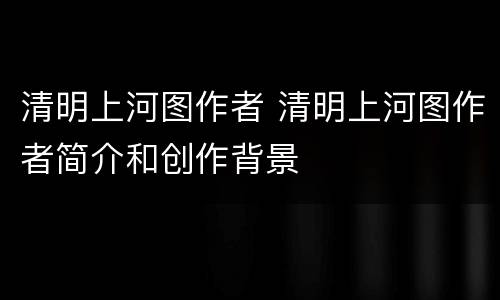 清明上河图作者 清明上河图作者简介和创作背景