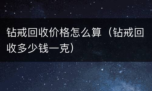 钻戒回收价格怎么算（钻戒回收多少钱一克）
