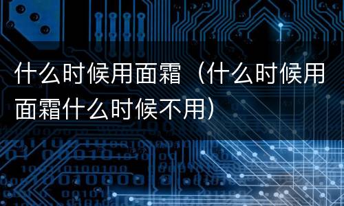 什么时候用面霜（什么时候用面霜什么时候不用）