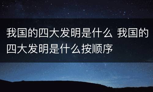 我国的四大发明是什么 我国的四大发明是什么按顺序