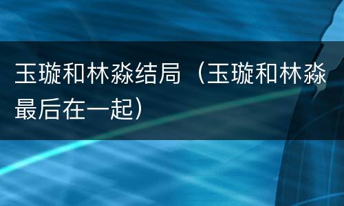 玉璇和林淼结局（玉璇和林淼最后在一起）
