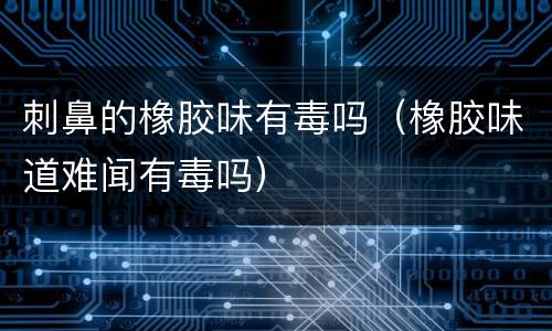 刺鼻的橡胶味有毒吗（橡胶味道难闻有毒吗）