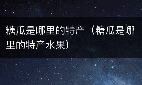 糖瓜是哪里的特产（糖瓜是哪里的特产水果）