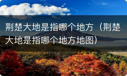 荆楚大地是指哪个地方（荆楚大地是指哪个地方地图）