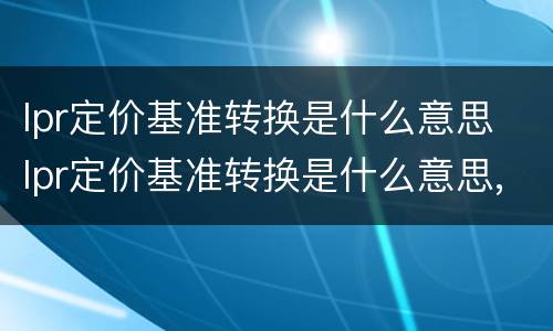 lpr定价基准转换是什么意思 lpr定价基准转换是什么意思,可以不转吗