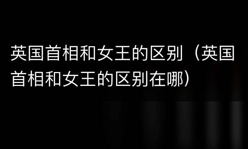 英国首相和女王的区别（英国首相和女王的区别在哪）
