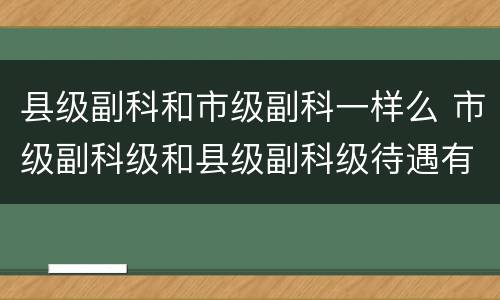 县级副科和市级副科一样么 市级副科级和县级副科级待遇有什么区别
