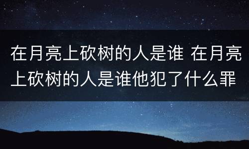 在月亮上砍树的人是谁 在月亮上砍树的人是谁他犯了什么罪