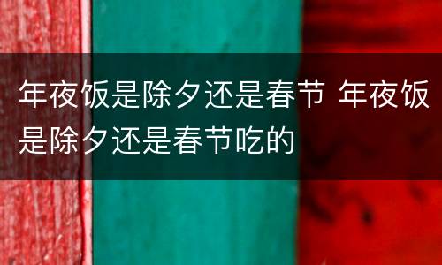 年夜饭是除夕还是春节 年夜饭是除夕还是春节吃的