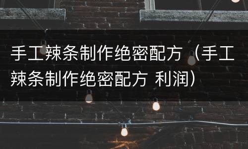 手工辣条制作绝密配方（手工辣条制作绝密配方 利润）