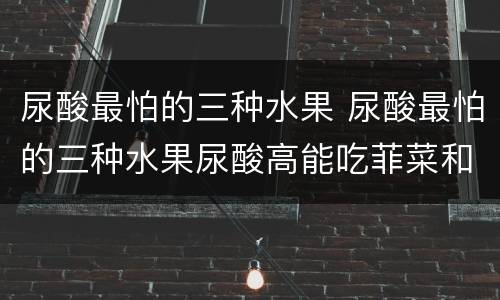 尿酸最怕的三种水果 尿酸最怕的三种水果尿酸高能吃菲菜和玉米面吗