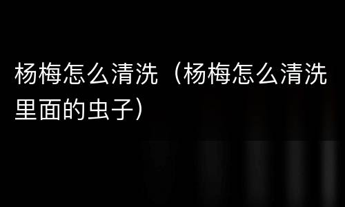 杨梅怎么清洗（杨梅怎么清洗里面的虫子）