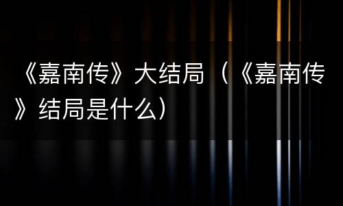 《嘉南传》大结局（《嘉南传》结局是什么）