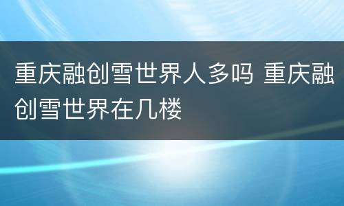 重庆融创雪世界人多吗 重庆融创雪世界在几楼