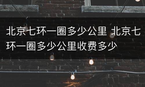 北京七环一圈多少公里 北京七环一圈多少公里收费多少