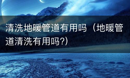 清洗地暖管道有用吗（地暖管道清洗有用吗?）