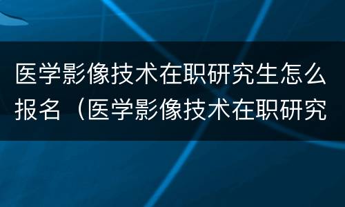 医学影像技术在职研究生怎么报名（医学影像技术在职研究生怎么报名的）