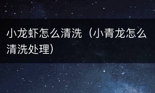小龙虾怎么清洗（小青龙怎么清洗处理）