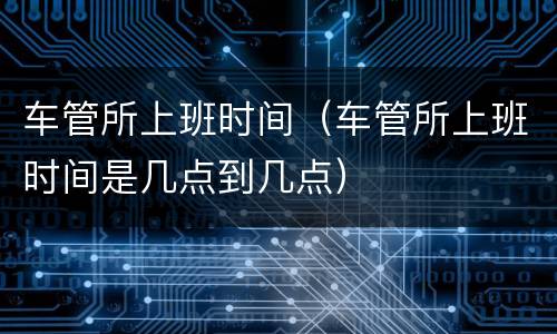 车管所上班时间（车管所上班时间是几点到几点）