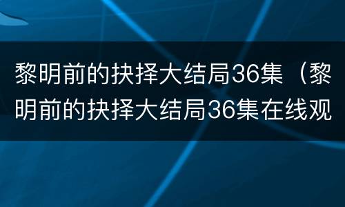 黎明前的抉择大结局36集（黎明前的抉择大结局36集在线观看）