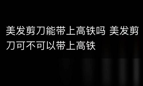 美发剪刀能带上高铁吗 美发剪刀可不可以带上高铁
