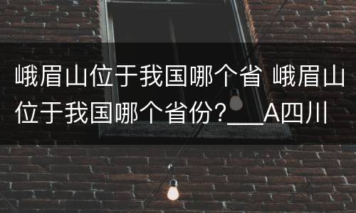 峨眉山位于我国哪个省 峨眉山位于我国哪个省份?___A四川 B云南C贵州D西藏