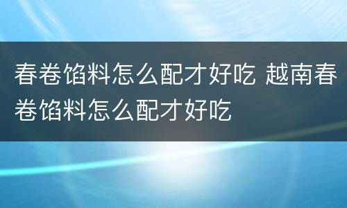 春卷馅料怎么配才好吃 越南春卷馅料怎么配才好吃