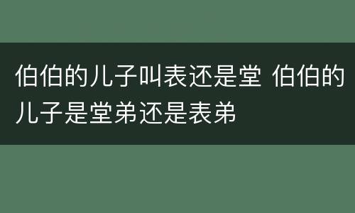 伯伯的儿子叫表还是堂 伯伯的儿子是堂弟还是表弟