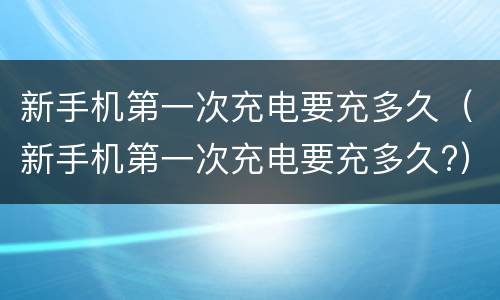新手机第一次充电要充多久（新手机第一次充电要充多久?）