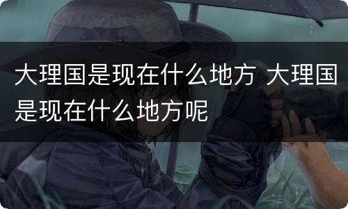 大理国是现在什么地方 大理国是现在什么地方呢