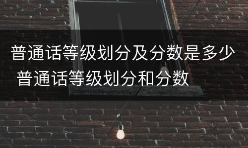 普通话等级划分及分数是多少 普通话等级划分和分数
