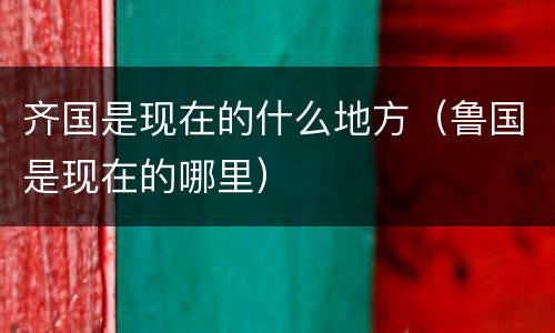 齐国是现在的什么地方（鲁国是现在的哪里）