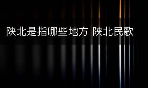 陕北是指哪些地方 陕北民歌
