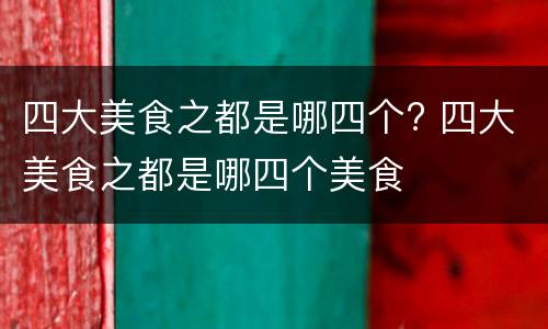 四大美食之都是哪四个? 四大美食之都是哪四个美食