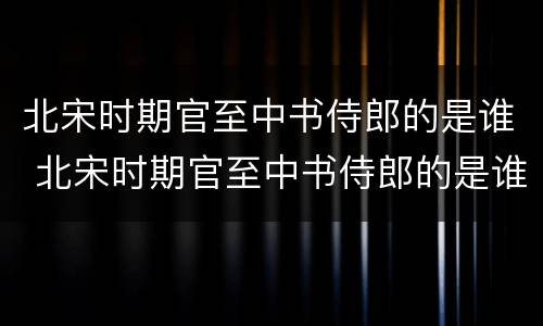 北宋时期官至中书侍郎的是谁 北宋时期官至中书侍郎的是谁啊