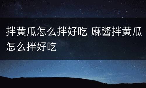 拌黄瓜怎么拌好吃 麻酱拌黄瓜怎么拌好吃