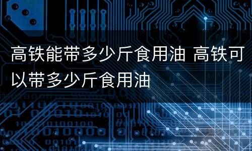 高铁能带多少斤食用油 高铁可以带多少斤食用油