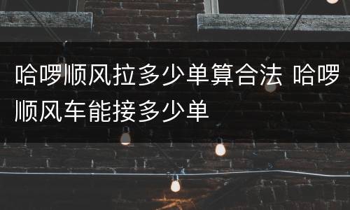 哈啰顺风拉多少单算合法 哈啰顺风车能接多少单
