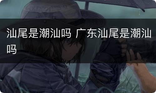 汕尾是潮汕吗 广东汕尾是潮汕吗