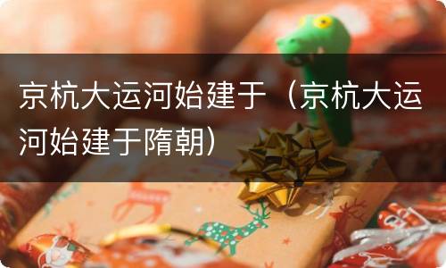 京杭大运河始建于（京杭大运河始建于隋朝）