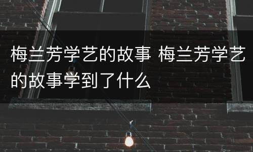 梅兰芳学艺的故事 梅兰芳学艺的故事学到了什么
