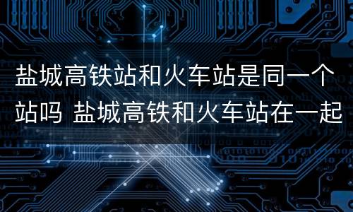 盐城高铁站和火车站是同一个站吗 盐城高铁和火车站在一起吗