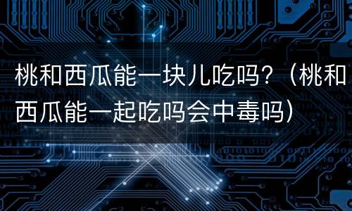 桃和西瓜能一块儿吃吗?（桃和西瓜能一起吃吗会中毒吗）