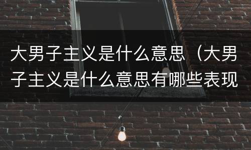 大男子主义是什么意思（大男子主义是什么意思有哪些表现）