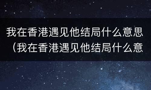 我在香港遇见他结局什么意思（我在香港遇见他结局什么意思没看懂）