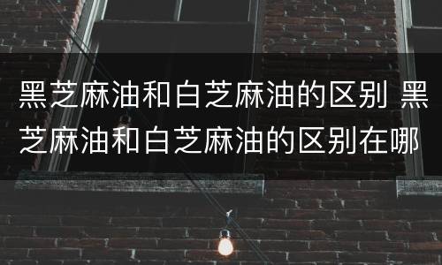 黑芝麻油和白芝麻油的区别 黑芝麻油和白芝麻油的区别在哪里