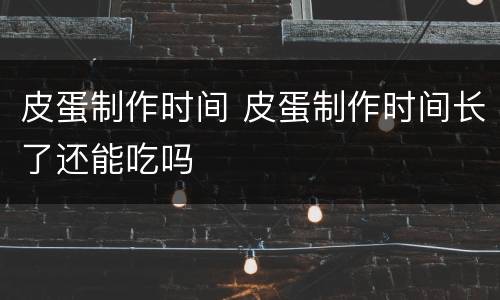 皮蛋制作时间 皮蛋制作时间长了还能吃吗