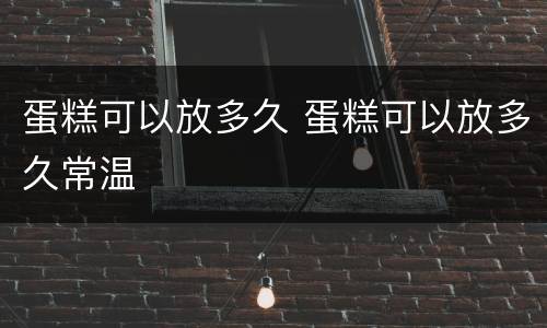 蛋糕可以放多久 蛋糕可以放多久常温
